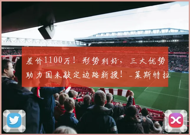 差价1100万！形势利好，三大优势助力国米敲定边路新援！_莱斯特拉_欧元_浮动