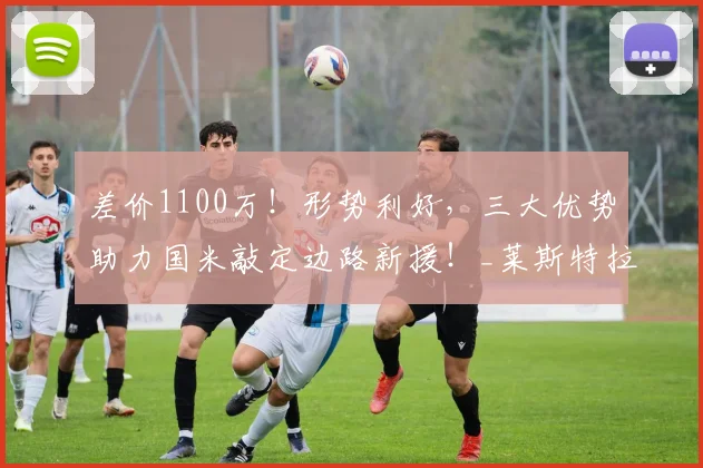 差价1100万!形势利好,三大优势助力国米敲定边路新援!_莱斯特拉_欧元_浮动
