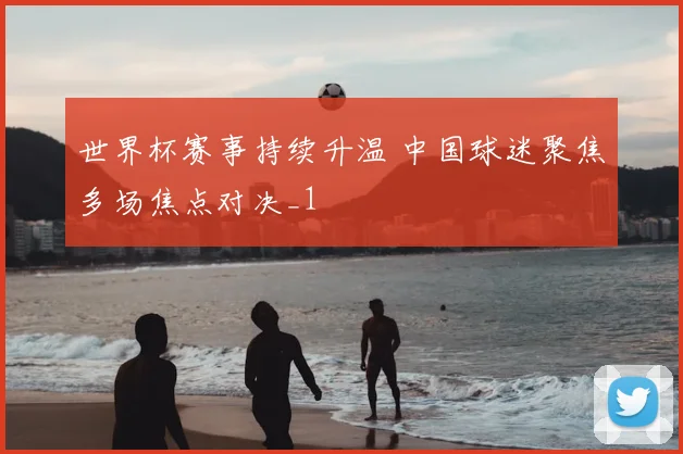 世界杯赛事持续升温 中国球迷聚焦多场焦点对决_1