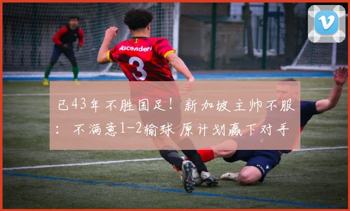 已43年不胜国足！新加坡主帅不服：不满意1-2输球 原计划赢下对手