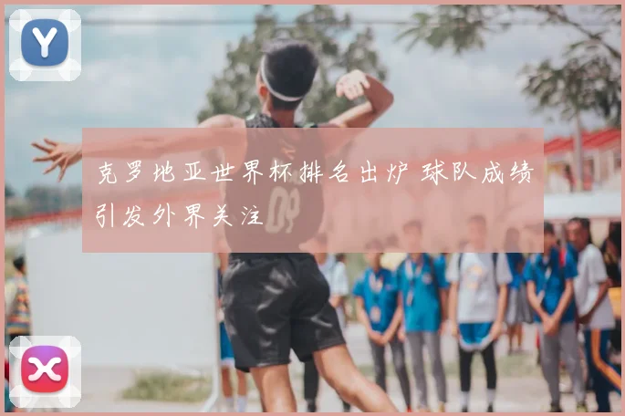 克罗地亚世界杯排名出炉 球队成绩引发外界关注