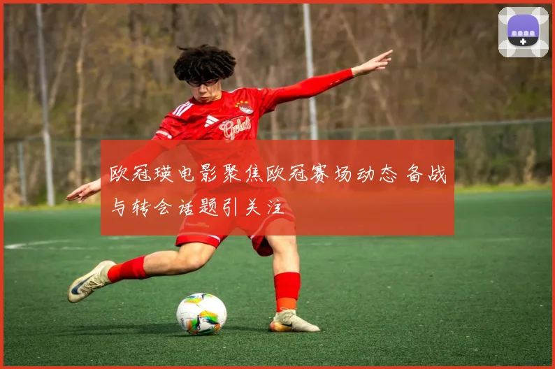 欧冠瑛电影聚焦欧冠赛场动态 备战与转会话题引关注